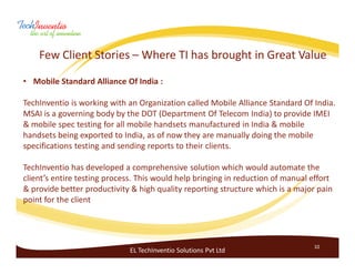 Few Client Stories – Where TI has brought in Great Value

• Mobile Standard Alliance Of India :

TechInventio is working with an Organization called Mobile Alliance Standard Of India.
MSAI is a governing body by the DOT (Department Of Telecom India) to provide IMEI
& mobile spec testing for all mobile handsets manufactured in India & mobile
handsets being exported to India, as of now they are manually doing the mobile
specifications testing and sending reports to their clients.

TechInventio has developed a comprehensive solution which would automate the
client’s entire testing process. This would help bringing in reduction of manual effort
& provide better productivity & high quality reporting structure which is a major pain
point for the client




                                                                                 10
                              EL TechInventio Solutions Pvt Ltd
 