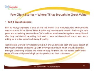 Few Client Stories – Where TI has brought in Great Value

• Best & Young Engineers:

Best & Young Engineers is one of the top watch case manufacturers; they provide
watch cases to Titan, Timex, Rolex & other top international brands. Their major pain
point was scheduling jobs on their CNC machines which was being done manually and
also they had started exporting their watch cases to international brands who were
asking for a faster speed in delivery & quality.

TechInventio worked very closely with B & Y and understood each and every aspect of
their work process and came up with a very good product which would automate
their job scheduling process and make life easy for them this has helped them to be
more efficient and provide high quality products to their customers




                                                                                11
                              EL TechInventio Solutions Pvt Ltd
 
