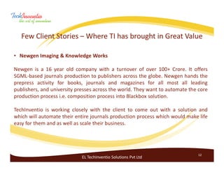 Few Client Stories – Where TI has brought in Great Value

• Newgen Imaging & Knowledge Works

Newgen is a 16 year old company with a turnover of over 100+ Crore. It offers
SGML-based journals production to publishers across the globe. Newgen hands the
prepress activity for books, journals and magazines for all most all leading
publishers, and university presses across the world. They want to automate the core
production process i.e. composition process into Blackbox solution.

TechInventio is working closely with the client to come out with a solution and
which will automate their entire journals production process which would make life
easy for them and as well as scale their business.




                                                                              12
                             EL TechInventio Solutions Pvt Ltd
 