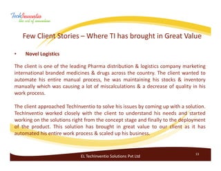 Few Client Stories – Where TI has brought in Great Value

•   Novel Logistics

The client is one of the leading Pharma distribution & logistics company marketing
international branded medicines & drugs across the country. The client wanted to
automate his entire manual process, he was maintaining his stocks & inventory
manually which was causing a lot of miscalculations & a decrease of quality in his
work process.

The client approached TechInventio to solve his issues by coming up with a solution.
TechInventio worked closely with the client to understand his needs and started
working on the solutions right from the concept stage and finally to the deployment
of the product. This solution has brought in great value to our client as it has
automated his entire work process & scaled up his business.


                                                                               13
                             EL TechInventio Solutions Pvt Ltd
 