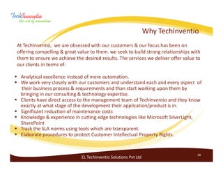 Why TechInventio
At TechInventio, we are obsessed with our customers & our focus has been on
offering compelling & great value to them. we seek to build strong relationships with
them to ensure we achieve the desired results. The services we deliver offer value to
our clients in terms of:

 Analytical excellence instead of mere automation.
 We work very closely with our customers and understand each and every aspect of
 their business process & requirements and than start working upon them by
 bringing in our consulting & technology expertise.
 Clients have direct access to the management team of TechInventio and they know
 exactly at what stage of the development their application/product is in.
 Significant reduction of maintenance costs
 Knowledge & experience in cutting edge technologies like Microsoft SilverLight,
 SharePoint
 Track the SLA norms using tools which are transparent.
 Elaborate procedures to protect Customer Intellectual Property Rights.


                                                                                   14
                             EL TechInventio Solutions Pvt Ltd
 