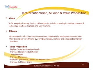 TechInventio Vision, Mission & Value Proposition
    Vision

    To Be recognized among the top 100 companies in India providing innovative business &
    technology solutions to global end-user markets.

    Mission

     Our mission is to focus on the success of our customers by maximizing the return on
     their technology investments by providing reliable, scalable and amazing technology
      solutions.

•    Value Proposition
      Higher Customer Retention Levels
      Increased Employee Satisfaction
      TO Go Beyond
      Increased Revenues
      Improve Operational Efficiency & Reduce Costs
      Increase In Market Share
                                                                                           15
                                 EL TechInventio Solutions Pvt Ltd
 