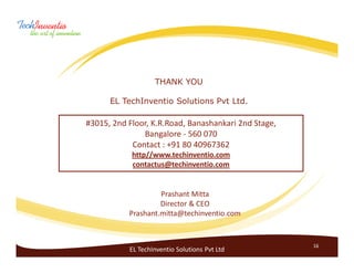 THANK YOU

      EL TechInventio Solutions Pvt Ltd.

#3015, 2nd Floor, K.R.Road, Banashankari 2nd Stage,
               Bangalore - 560 070
            Contact : +91 80 40967362
            http//www.techinventio.com
            contactus@techinventio.com


                    Prashant Mitta
                    Director & CEO
           Prashant.mitta@techinventio.com


                                                      16
           EL TechInventio Solutions Pvt Ltd
 