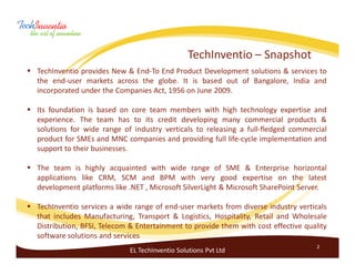 TechInventio – Snapshot
TechInventio provides New & End-To End Product Development solutions & services to
the end-user markets across the globe. It is based out of Bangalore, India and
incorporated under the Companies Act, 1956 on June 2009.

Its foundation is based on core team members with high technology expertise and
experience. The team has to its credit developing many commercial products &
solutions for wide range of industry verticals to releasing a full-fledged commercial
product for SMEs and MNC companies and providing full life-cycle implementation and
support to their businesses.

The team is highly acquainted with wide range of SME & Enterprise horizontal
applications like CRM, SCM and BPM with very good expertise on the latest
development platforms like .NET , Microsoft SilverLight & Microsoft SharePoint Server.

TechInventio services a wide range of end-user markets from diverse industry verticals
that includes Manufacturing, Transport & Logistics, Hospitality, Retail and Wholesale
Distribution, BFSI, Telecom & Entertainment to provide them with cost effective quality
software solutions and services
                                                                                    2
                           EL TechInventio Solutions Pvt Ltd
 