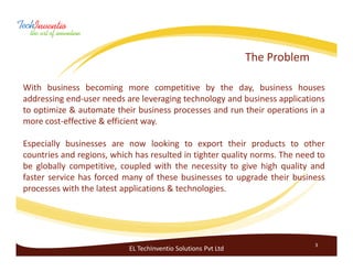 The Problem

With business becoming more competitive by the day, business houses
addressing end-user needs are leveraging technology and business applications
to optimize & automate their business processes and run their operations in a
more cost-effective & efficient way.

Especially businesses are now looking to export their products to other
countries and regions, which has resulted in tighter quality norms. The need to
be globally competitive, coupled with the necessity to give high quality and
faster service has forced many of these businesses to upgrade their business
processes with the latest applications & technologies.




                                                                             3
                           EL TechInventio Solutions Pvt Ltd
 