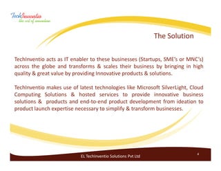 The Solution

TechInventio acts as IT enabler to these businesses (Startups, SME’s or MNC’s)
across the globe and transforms & scales their business by bringing in high
quality & great value by providing Innovative products & solutions.

TechInventio makes use of latest technologies like Microsoft SilverLight, Cloud
Computing Solutions & hosted services to provide innovative business
solutions & products and end-to-end product development from ideation to
product launch expertise necessary to simplify & transform businesses.




                                                                              4
                           EL TechInventio Solutions Pvt Ltd
 