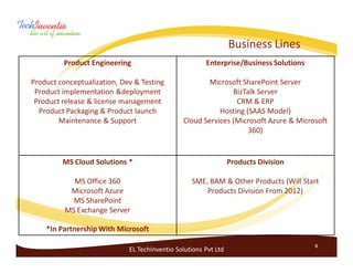 Business Lines
         Product Engineering                           Enterprise/Business Solutions

Product conceptualization, Dev & Testing               Microsoft SharePoint Server
 Product implementation &deployment                           BizTalk Server
 Product release & license management                          CRM & ERP
  Product Packaging & Product launch                      Hosting (SAAS Model)
        Maintenance & Support                  Cloud Services (Microsoft Azure & Microsoft
                                                                   360)


         MS Cloud Solutions *                                    Products Division

            MS Office 360                         SME, BAM & Other Products (Will Start
           Microsoft Azure                            Products Division From 2012)
            MS SharePoint
          MS Exchange Server

    *In Partnership With Microsoft

                                                                                       8
                             EL TechInventio Solutions Pvt Ltd
 
