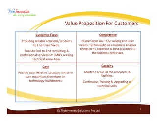 Value Proposition For Customers
             Customer Focus                                  Competence
  Providing reliable solutions/products        Prime Focus on IT For solving end-user
          to End-User Needs.                  needs. Techinventio as a business enabler
                                              brings in its expertise & best practices to
    Provide End-to-End consulting &
                                                       the business processes.
 professional services for SMB’s seeking
          technical know-how.

                  Cost                                           Capacity

Provide cost effective solutions which in        Ability to scale up the resources &
     turn maximizes the return on                              facilities.
        technology investments                  Continuous Training & Upgrading of
                                                         technical skills




                                                                                            9
                             EL TechInventio Solutions Pvt Ltd
 