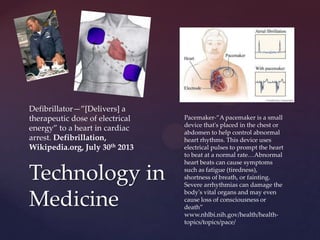 Technology in
Medicine
Pacemaker-”A pacemaker is a small
device that's placed in the chest or
abdomen to help control abnormal
heart rhythms. This device uses
electrical pulses to prompt the heart
to beat at a normal rate…Abnormal
heart beats can cause symptoms
such as fatigue (tiredness),
shortness of breath, or fainting.
Severe arrhythmias can damage the
body's vital organs and may even
cause loss of consciousness or
death”
www.nhlbi.nih.gov/health/health-
topics/topics/pace/
Defibrillator—”*Delivers+ a
therapeutic dose of electrical
energy” to a heart in cardiac
arrest. Defibrillation,
Wikipedia.org, July 30th 2013
 