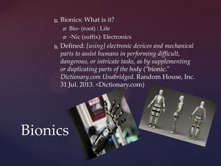  Bionics: What is it?
 Bio- (root) : Life
 -Nic (suffix): Electronics
 Defined: [using] electronic devices and mechanical
parts to assist humans in performing difficult,
dangerous, or intricate tasks, as by supplementing
or duplicating parts of the body ("bionic."
Dictionary.com Unabridged. Random House, Inc.
31 Jul. 2013. <Dictionary.com)
Bionics
 