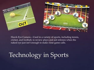 Technology in Sports
Hawk-Eye Camera—Used in a variety of sports, including tennis,
cricket, and football, to review plays and aid referees when the
naked eye just isn’t enough to make close game calls.
 