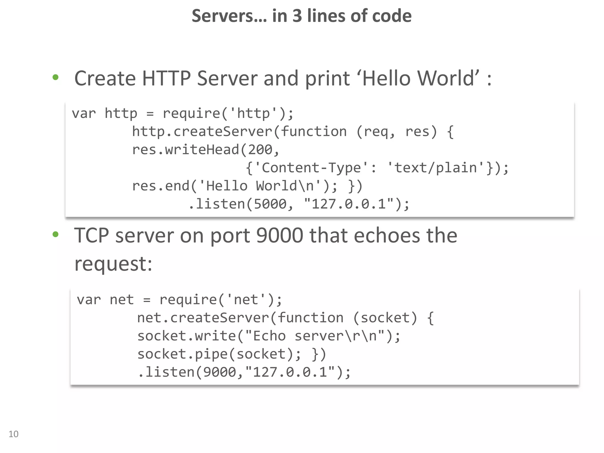 Servers… in 3 lines of code
10
• Create HTTP Server and print ‘Hello World’ :
• TCP server on port 9000 that echoes the
request:
var http = require('http');
http.createServer(function (req, res) {
res.writeHead(200,
{'Content-Type': 'text/plain'});
res.end('Hello Worldn'); })
.listen(5000, "127.0.0.1");
var net = require('net');
net.createServer(function (socket) {
socket.write("Echo serverrn");
socket.pipe(socket); })
.listen(9000,"127.0.0.1");
 