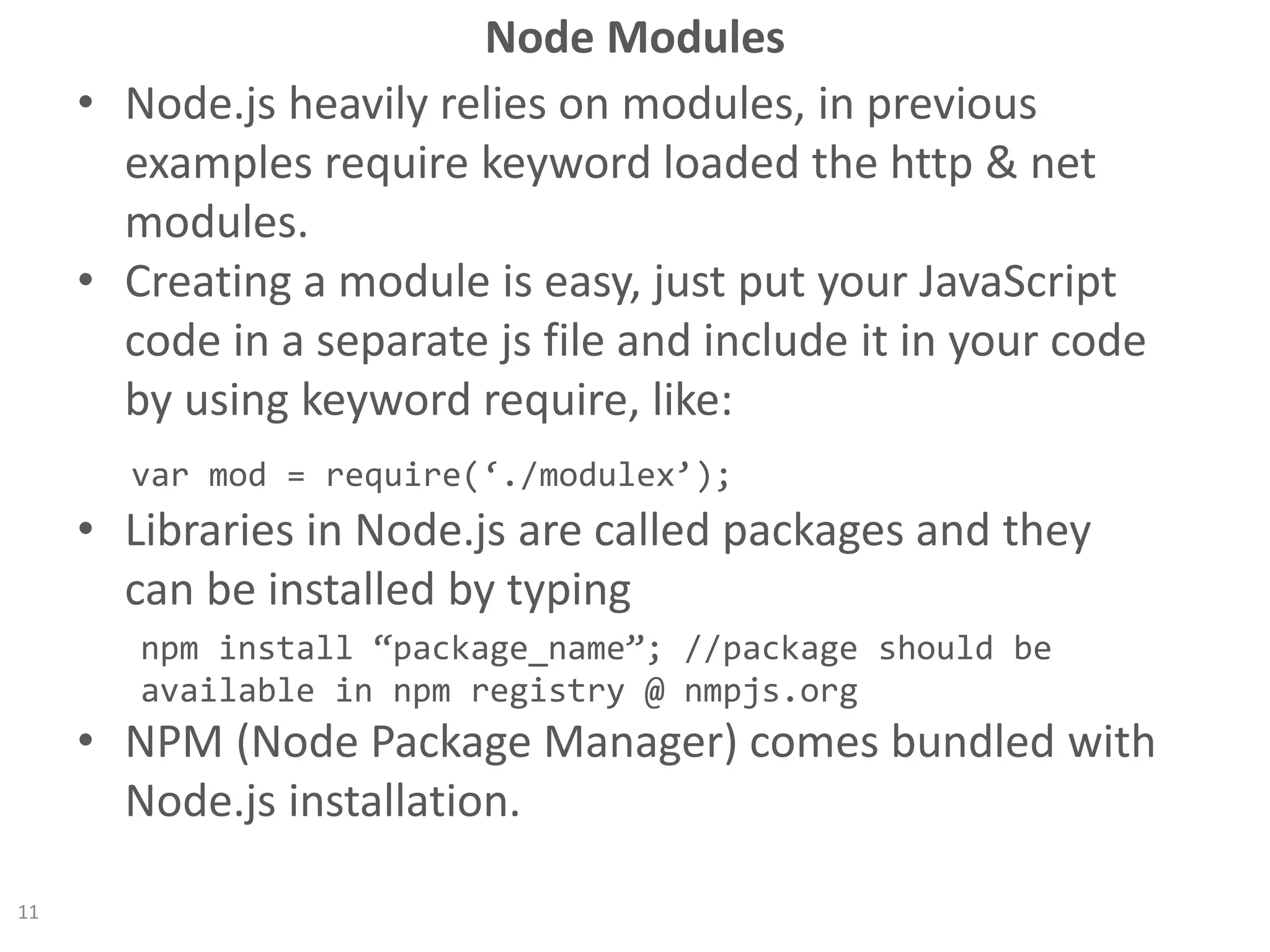 Node Modules
• Node.js heavily relies on modules, in previous
examples require keyword loaded the http & net
modules.
• Creating a module is easy, just put your JavaScript
code in a separate js file and include it in your code
by using keyword require, like:
var mod = require(‘./modulex’);
• Libraries in Node.js are called packages and they
can be installed by typing
npm install “package_name”; //package should be
available in npm registry @ nmpjs.org
• NPM (Node Package Manager) comes bundled with
Node.js installation.
11
 