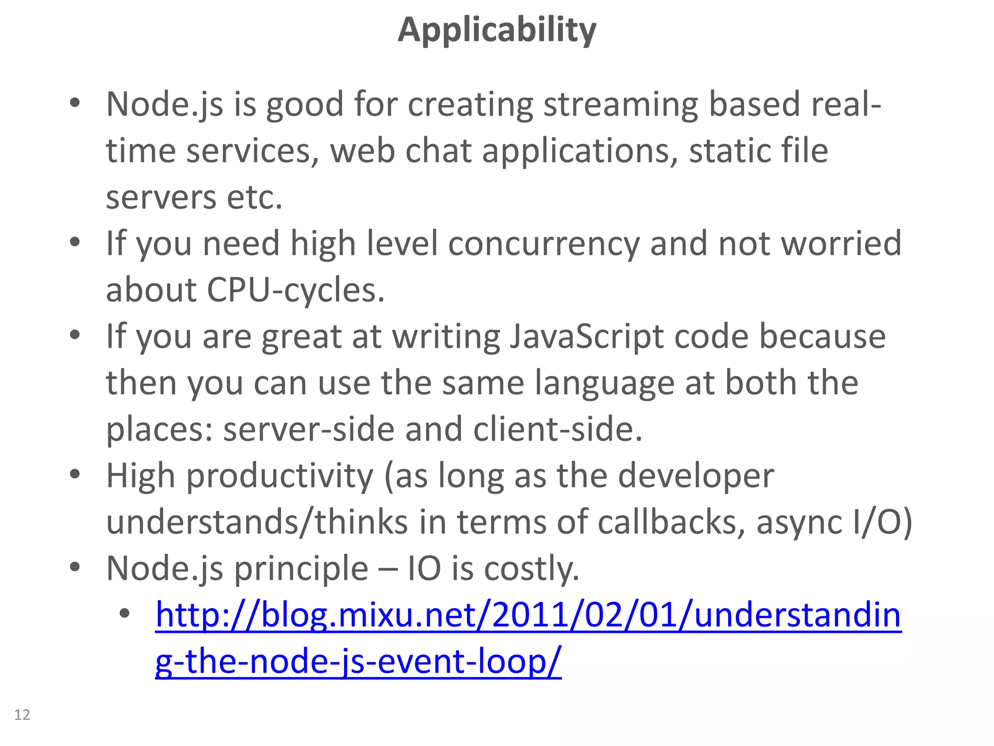 Applicability
• Node.js is good for creating streaming based real-
time services, web chat applications, static file
servers etc.
• If you need high level concurrency and not worried
about CPU-cycles.
• If you are great at writing JavaScript code because
then you can use the same language at both the
places: server-side and client-side.
• High productivity (as long as the developer
understands/thinks in terms of callbacks, async I/O)
• Node.js principle – IO is costly.
• http://blog.mixu.net/2011/02/01/understandin
g-the-node-js-event-loop/
12
 