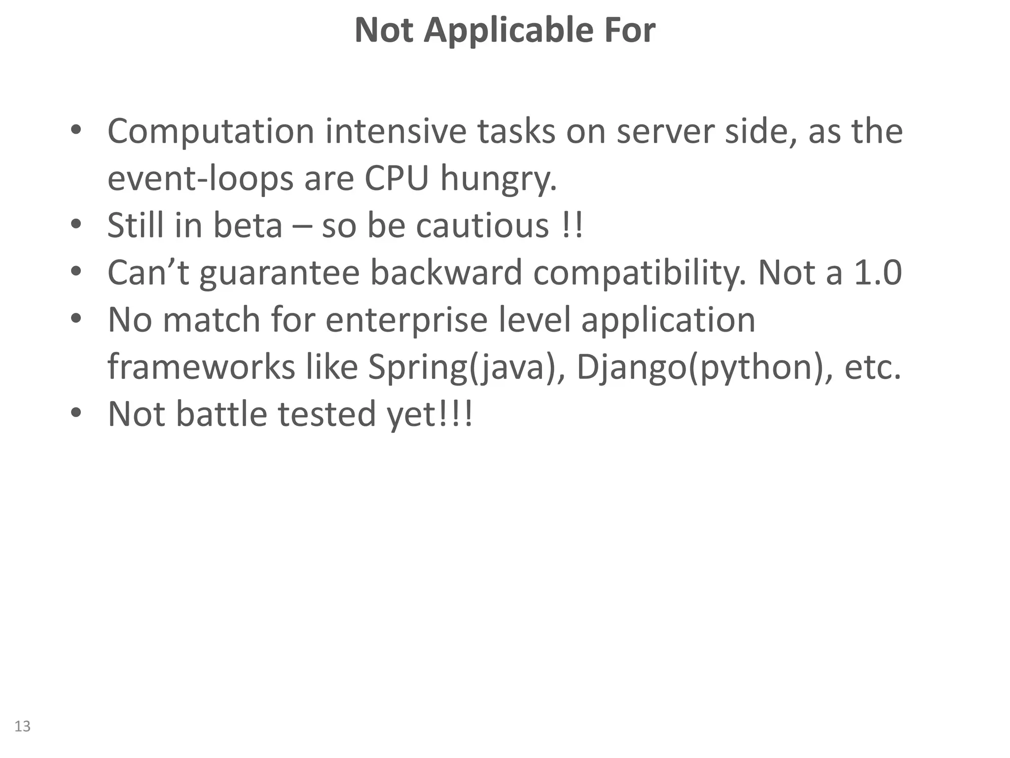 Not Applicable For
13
• Computation intensive tasks on server side, as the
event-loops are CPU hungry.
• Still in beta – so be cautious !!
• Can’t guarantee backward compatibility. Not a 1.0
• No match for enterprise level application
frameworks like Spring(java), Django(python), etc.
• Not battle tested yet!!!
 