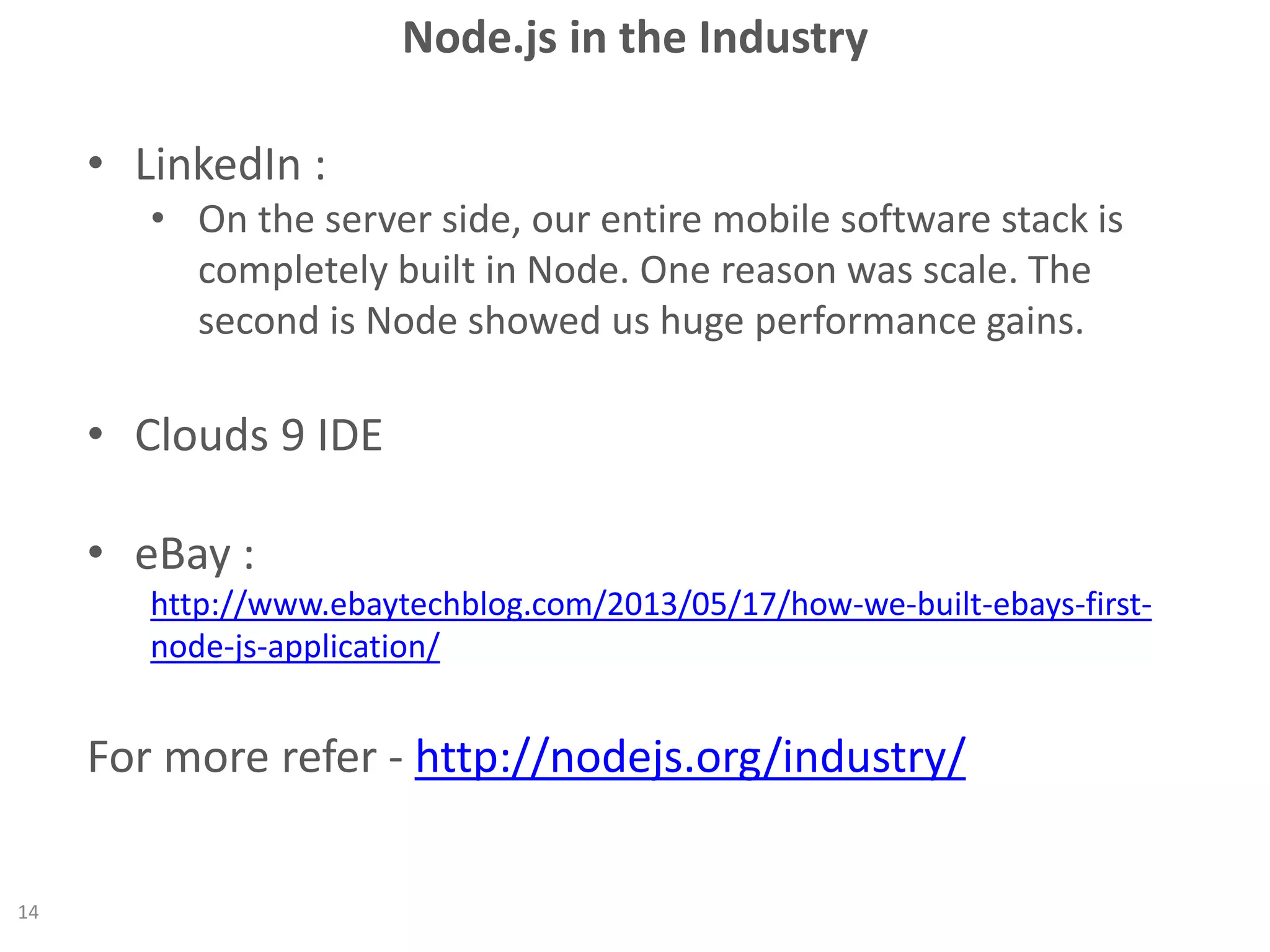 Node.js in the Industry
• LinkedIn :
• On the server side, our entire mobile software stack is
completely built in Node. One reason was scale. The
second is Node showed us huge performance gains.
• Clouds 9 IDE
• eBay :
http://www.ebaytechblog.com/2013/05/17/how-we-built-ebays-first-
node-js-application/
For more refer - http://nodejs.org/industry/
14
 