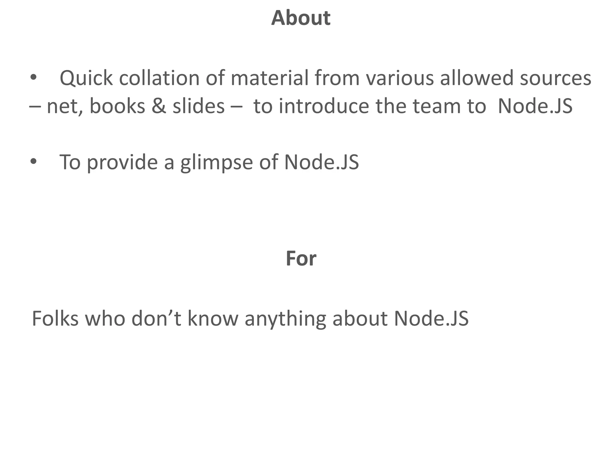 • Quick collation of material from various allowed sources
– net, books & slides – to introduce the team to Node.JS
• To provide a glimpse of Node.JS
About
For
Folks who don’t know anything about Node.JS
 