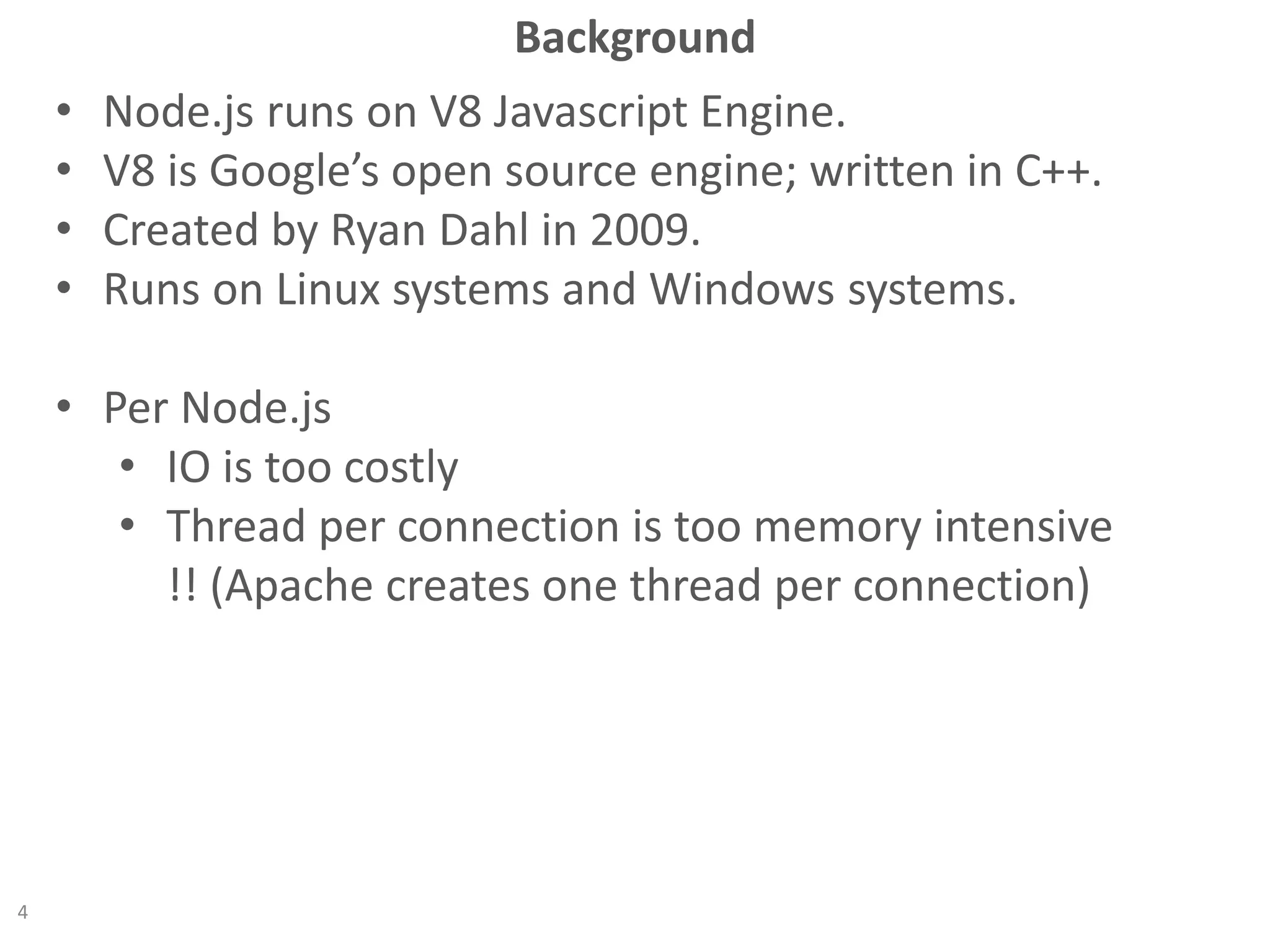 Background
• Node.js runs on V8 Javascript Engine.
• V8 is Google’s open source engine; written in C++.
• Created by Ryan Dahl in 2009.
• Runs on Linux systems and Windows systems.
• Per Node.js
• IO is too costly
• Thread per connection is too memory intensive
!! (Apache creates one thread per connection)
4
 
