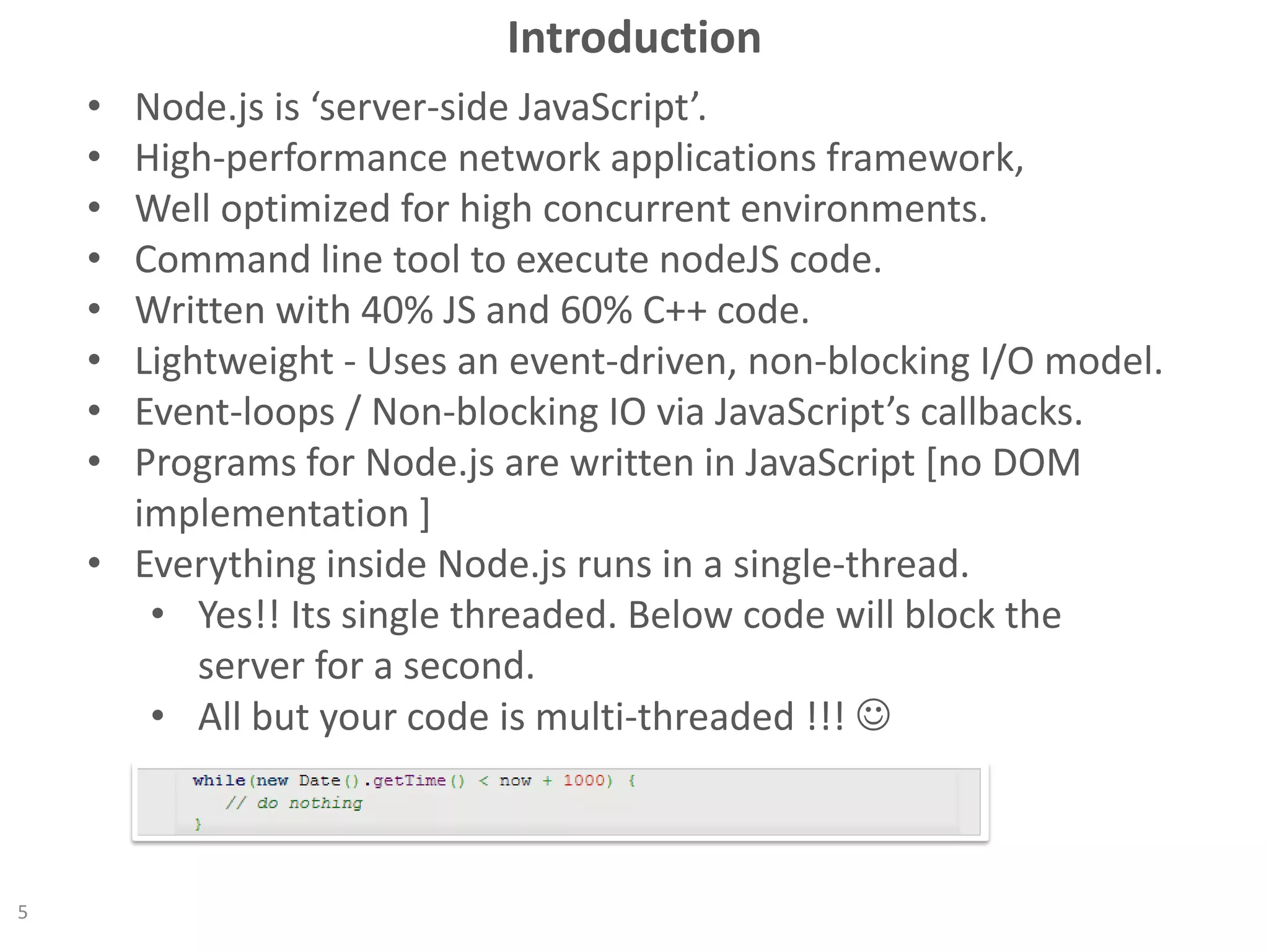 Introduction
• Node.js is ‘server-side JavaScript’.
• High-performance network applications framework,
• Well optimized for high concurrent environments.
• Command line tool to execute nodeJS code.
• Written with 40% JS and 60% C++ code.
• Lightweight - Uses an event-driven, non-blocking I/O model.
• Event-loops / Non-blocking IO via JavaScript’s callbacks.
• Programs for Node.js are written in JavaScript [no DOM
implementation ]
• Everything inside Node.js runs in a single-thread.
• Yes!! Its single threaded. Below code will block the
server for a second.
• All but your code is multi-threaded !!! 
5
 