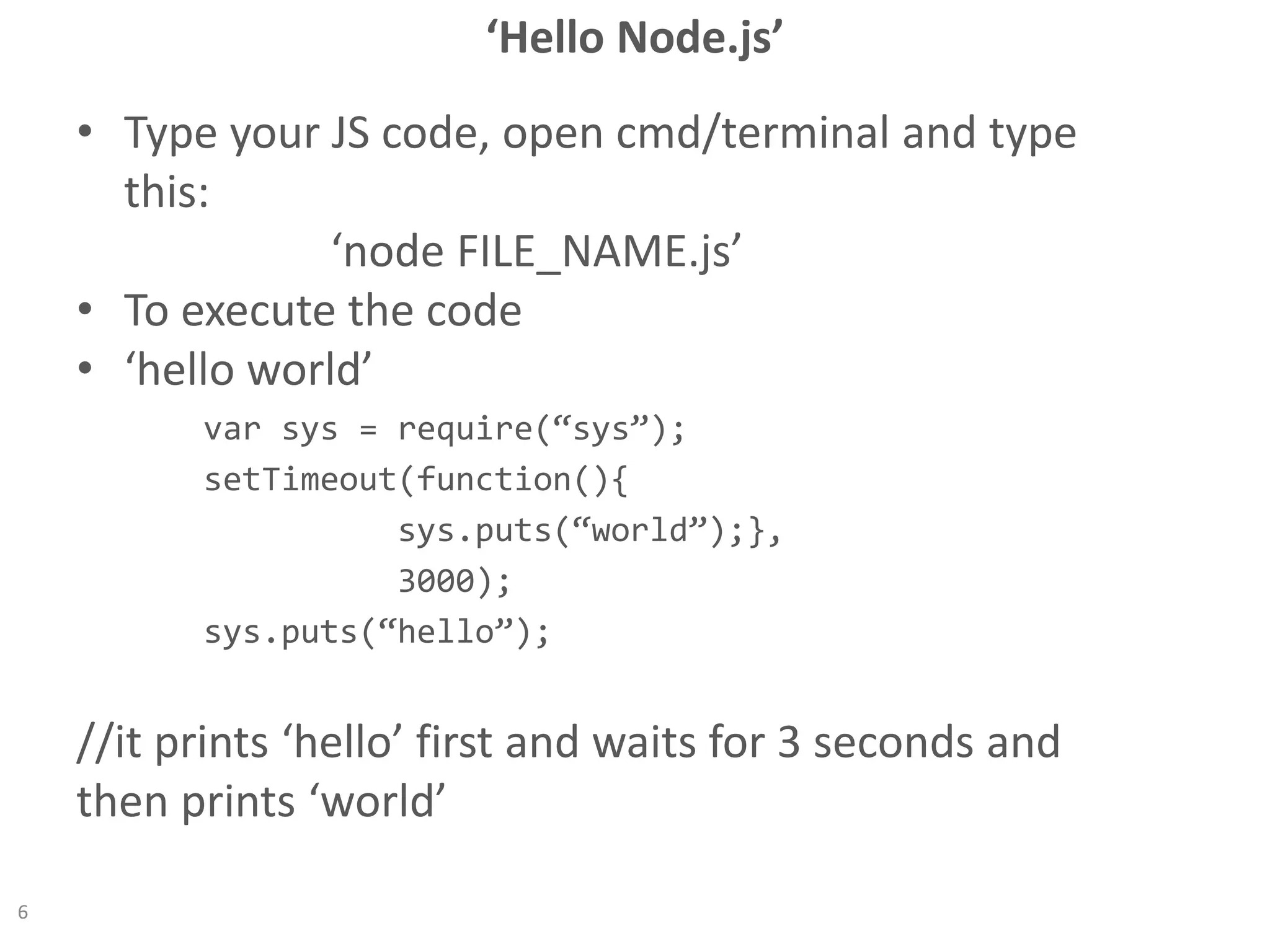 ‘Hello Node.js’
• Type your JS code, open cmd/terminal and type
this:
‘node FILE_NAME.js’
• To execute the code
• ‘hello world’
var sys = require(“sys”);
setTimeout(function(){
sys.puts(“world”);},
3000);
sys.puts(“hello”);
//it prints ‘hello’ first and waits for 3 seconds and
then prints ‘world’
6
 