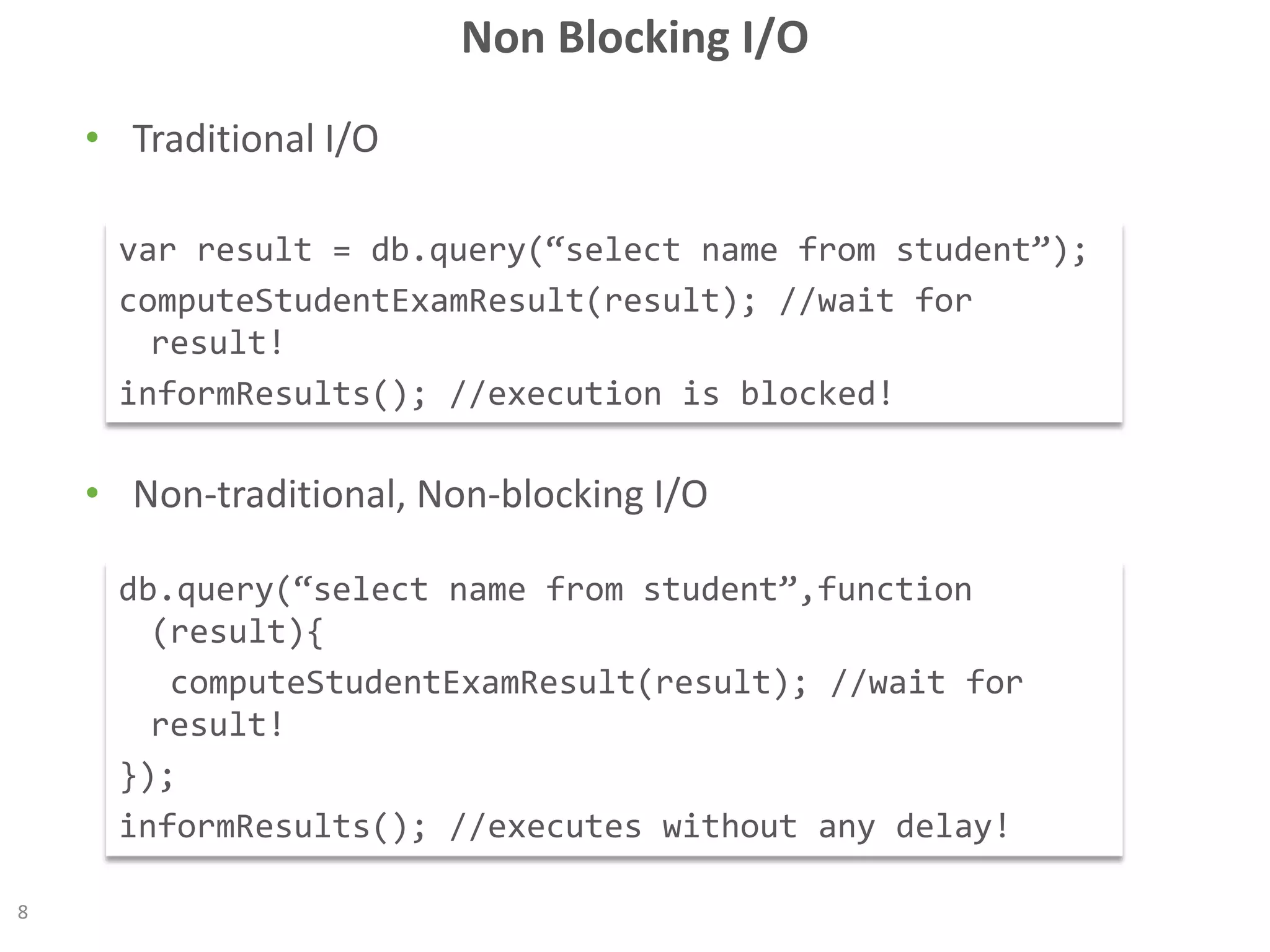 Non Blocking I/O
• Traditional I/O
• Non-traditional, Non-blocking I/O
8
var result = db.query(“select name from student”);
computeStudentExamResult(result); //wait for
result!
informResults(); //execution is blocked!
db.query(“select name from student”,function
(result){
computeStudentExamResult(result); //wait for
result!
});
informResults(); //executes without any delay!
 