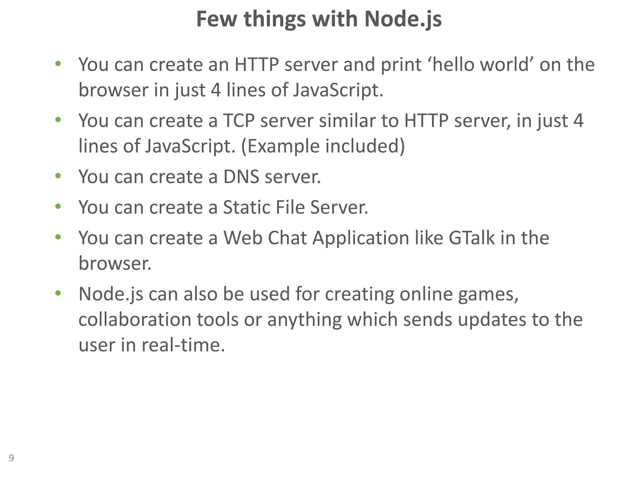 Few things with Node.js
• You can create an HTTP server and print ‘hello world’ on the
browser in just 4 lines of JavaScript.
• You can create a TCP server similar to HTTP server, in just 4
lines of JavaScript. (Example included)
• You can create a DNS server.
• You can create a Static File Server.
• You can create a Web Chat Application like GTalk in the
browser.
• Node.js can also be used for creating online games,
collaboration tools or anything which sends updates to the
user in real-time.
9
 