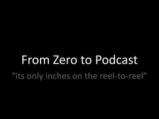 From Zero to Podcast
“its only inches on the reel‐to‐reel”
 