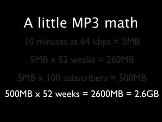 A little MP3 math
    10 minutes at 64 kbps = 5MB
     5MB x 52 weeks = 260MB
  5MB x 100 subscribers = 500MB
500MB x 52 weeks = 2600MB = 2.6GB
 