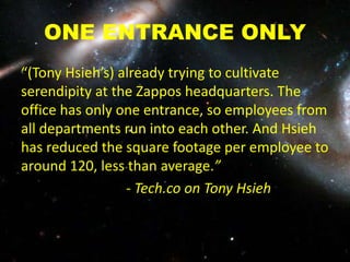 ONE ENTRANCE ONLY
“(Tony Hsieh’s) already trying to cultivate
serendipity at the Zappos headquarters. The
office has only one entrance, so employees from
all departments run into each other. And Hsieh
has reduced the square footage per employee to
around 120, less than average.”
- Tech.co on Tony Hsieh
 