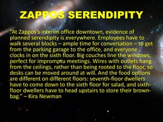 ZAPPOS SERENDIPITY
“At Zappos’s interim office downtown, evidence of
planned serendipity is everywhere. Employees have to
walk several blocks – ample time for conversation – to get
from the parking garage to the office, and everyone
clocks in on the sixth floor. Big couches line the windows,
perfect for impromptu meetings. Wires with outlets hang
from the ceilings, rather than being rooted to the floor, so
desks can be moved around at will. And the food options
are different on different floors: seventh-floor dwellers
have to come down to the sixth floor for salad, and sixth-
floor dwellers have to head upstairs to store their brown-
bag.” – Kira Newmannches in a communal fridge.
 