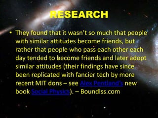 RESEARCH
• They found that it wasn’t so much that people
with similar attitudes become friends, but
rather that people who pass each other each
day tended to become friends and later adopt
similar attitudes (their findings have since
been replicated with fancier tech by more
recent MIT dons – see Alex Pentland’s new
book Social Physics). – Boundlss.com
 