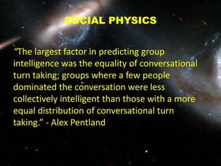 SOCIAL PHYSICS
“The largest factor in predicting group
intelligence was the equality of conversational
turn taking; groups where a few people
dominated the conversation were less
collectively intelligent than those with a more
equal distribution of conversational turn
taking.” - Alex Pentland
 