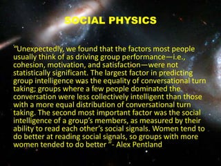 SOCIAL PHYSICS
“Unexpectedly, we found that the factors most people
usually think of as driving group performance—i.e.,
cohesion, motivation, and satisfaction—were not
statistically significant. The largest factor in predicting
group intelligence was the equality of conversational turn
taking; groups where a few people dominated the
conversation were less collectively intelligent than those
with a more equal distribution of conversational turn
taking. The second most important factor was the social
intelligence of a group’s members, as measured by their
ability to read each other’s social signals. Women tend to
do better at reading social signals, so groups with more
women tended to do better ”- Alex Pentland
 