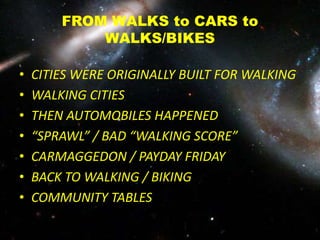FROM WALKS to CARS to
WALKS/BIKES
• CITIES WERE ORIGINALLY BUILT FOR WALKING
• WALKING CITIES
• THEN AUTOMOBILES HAPPENED
• “SPRAWL” / BAD “WALKING SCORE”
• CARMAGGEDON / PAYDAY FRIDAY
• BACK TO WALKING / BIKING
• COMMUNITY TABLES
 