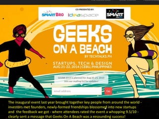The inaugural event last year brought together key people from around the world -
investors met founders, newly-formed friendships blossomed into new startups
and the feedback we got - where attendees rated the event a whopping 9.5/10 -
clearly sent a message that Geeks On A Beach was a resounding success!
 