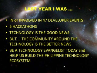 LAST YEAR I WAS …
• IN or INVOLVED IN 47 DEVELOPER EVENTS
• 5 HACKATHONS
• TECHNOLOGY IS THE GOOD NEWS
• BUT … THE COMMUNITY AROUND THE
TECHNOLOGY IS THE BETTER NEWS
• BE A TECHNOLOGY EVANGELIST TODAY and
HELP US BUILD THE PHILIPPINE TECHNOLOGY
ECOSYSTEM
 