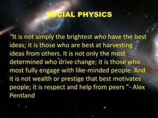 SOCIAL PHYSICS
“It is not simply the brightest who have the best
ideas; it is those who are best at harvesting
ideas from others. It is not only the most
determined who drive change; it is those who
most fully engage with like-minded people. And
it is not wealth or prestige that best motivates
people; it is respect and help from peers ”- Alex
Pentland
 