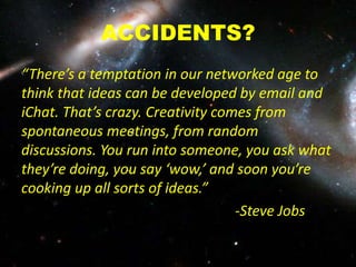 ACCIDENTS?
“There’s a temptation in our networked age to
think that ideas can be developed by email and
iChat. That’s crazy. Creativity comes from
spontaneous meetings, from random
discussions. You run into someone, you ask what
they’re doing, you say ‘wow,’ and soon you’re
cooking up all sorts of ideas.”
-Steve Jobs
 