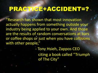 PRACTICE+ACCIDENT=?
“Research has shown that most innovation
actually happens from something outside your
industry being applied to your own. And those
are the results of random conversations at bars
or coffee shops or just when you have collisions
with other people,”
- Tony Hsieh, Zappos CEO
citing a book called “Triumph
of The City”
 