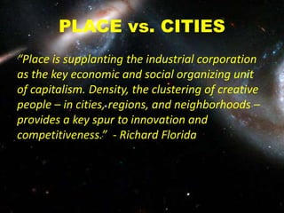 PLACE vs. CITIES
“Place is supplanting the industrial corporation
as the key economic and social organizing unit
of capitalism. Density, the clustering of creative
people – in cities, regions, and neighborhoods –
provides a key spur to innovation and
competitiveness.” - Richard Florida
 
