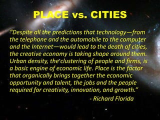 PLACE vs. CITIES
“Despite all the predictions that technology—from
the telephone and the automobile to the computer
and the Internet—would lead to the death of cities,
the creative economy is taking shape around them.
Urban density, the clustering of people and firms, is
a basic engine of economic life. Place is the factor
that organically brings together the economic
opportunity and talent, the jobs and the people
required for creativity, innovation, and growth.”
- Richard Florida
 