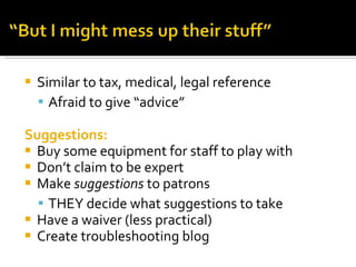 Similar to tax, medical, legal reference Afraid to give “advice” Suggestions: Buy some equipment for staff to play with Don’t claim to be expert Make  suggestions  to patrons THEY decide what suggestions to take Have a waiver (less practical) Create troubleshooting blog 