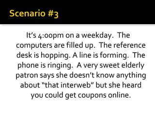 It’s 4:00pm on a weekday.  The computers are filled up.  The reference desk is hopping. A line is forming.  The phone is ringing.  A very sweet elderly patron says she doesn’t know anything about “that interweb” but she heard you could get coupons online. 