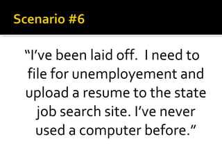 “ I’ve been laid off.  I need to file for unemployement and upload a resume to the state job search site. I’ve never used a computer before.” 