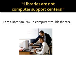I am a librarian, NOT a computer troubleshooter. 