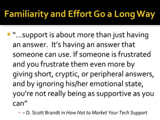 “… support is about more than just having an answer.  It’s having an answer that someone can use. If someone is frustrated and you frustrate them even more by giving short, cryptic, or peripheral answers, and by ignoring his/her emotional state, you’re not really being as supportive as you can”  –  D. Scott Brandt in  How Not to Market Your Tech Support 