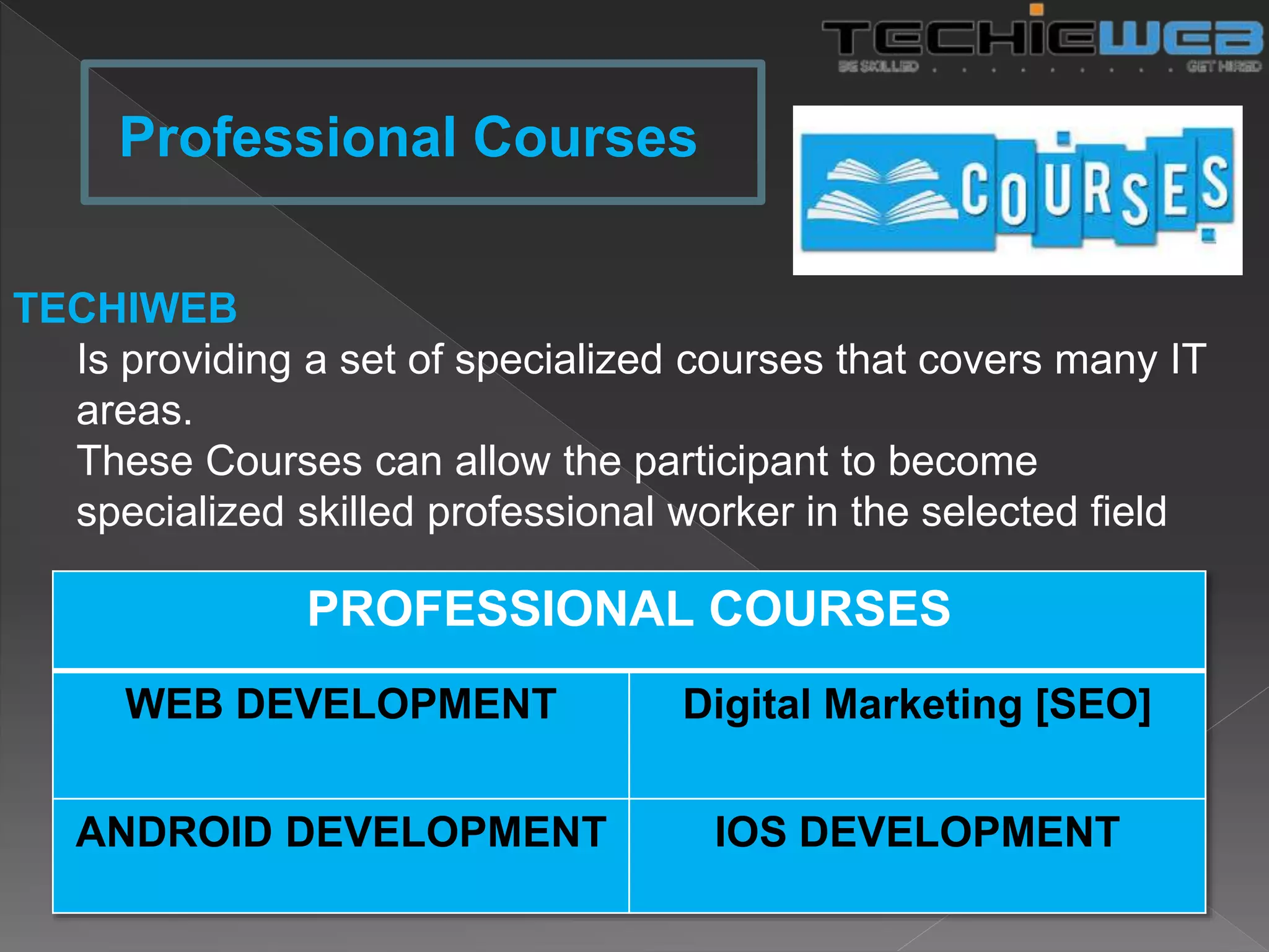 TECHIWEB
Is providing a set of specialized courses that covers many IT
areas.
These Courses can allow the participant to become
specialized skilled professional worker in the selected field
Professional Courses
PROFESSIONAL COURSES
WEB DEVELOPMENT Digital Marketing [SEO]
ANDROID DEVELOPMENT IOS DEVELOPMENT
 
