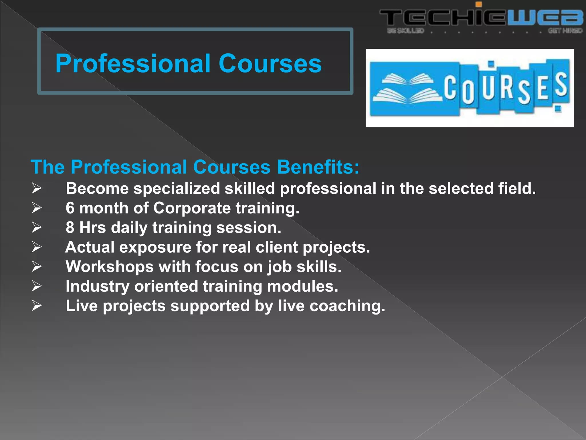 The Professional Courses Benefits:
 Become specialized skilled professional in the selected field.
 6 month of Corporate training.
 8 Hrs daily training session.
 Actual exposure for real client projects.
 Workshops with focus on job skills.
 Industry oriented training modules.
 Live projects supported by live coaching.
Professional Courses
 