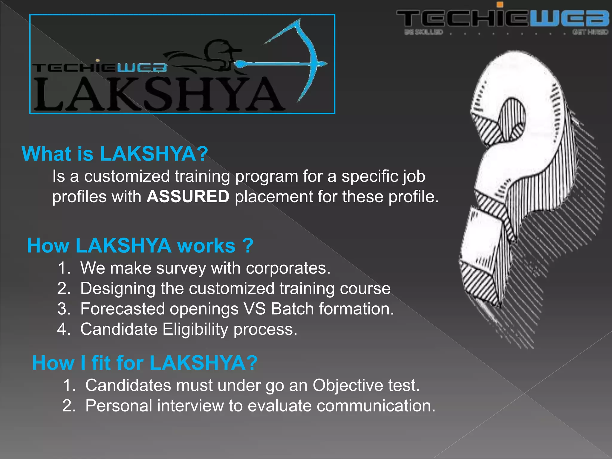 What is LAKSHYA?
Is a customized training program for a specific job
profiles with ASSURED placement for these profile.
How LAKSHYA works ?
1. We make survey with corporates.
2. Designing the customized training course
3. Forecasted openings VS Batch formation.
4. Candidate Eligibility process.
How I fit for LAKSHYA?
1. Candidates must under go an Objective test.
2. Personal interview to evaluate communication.
 