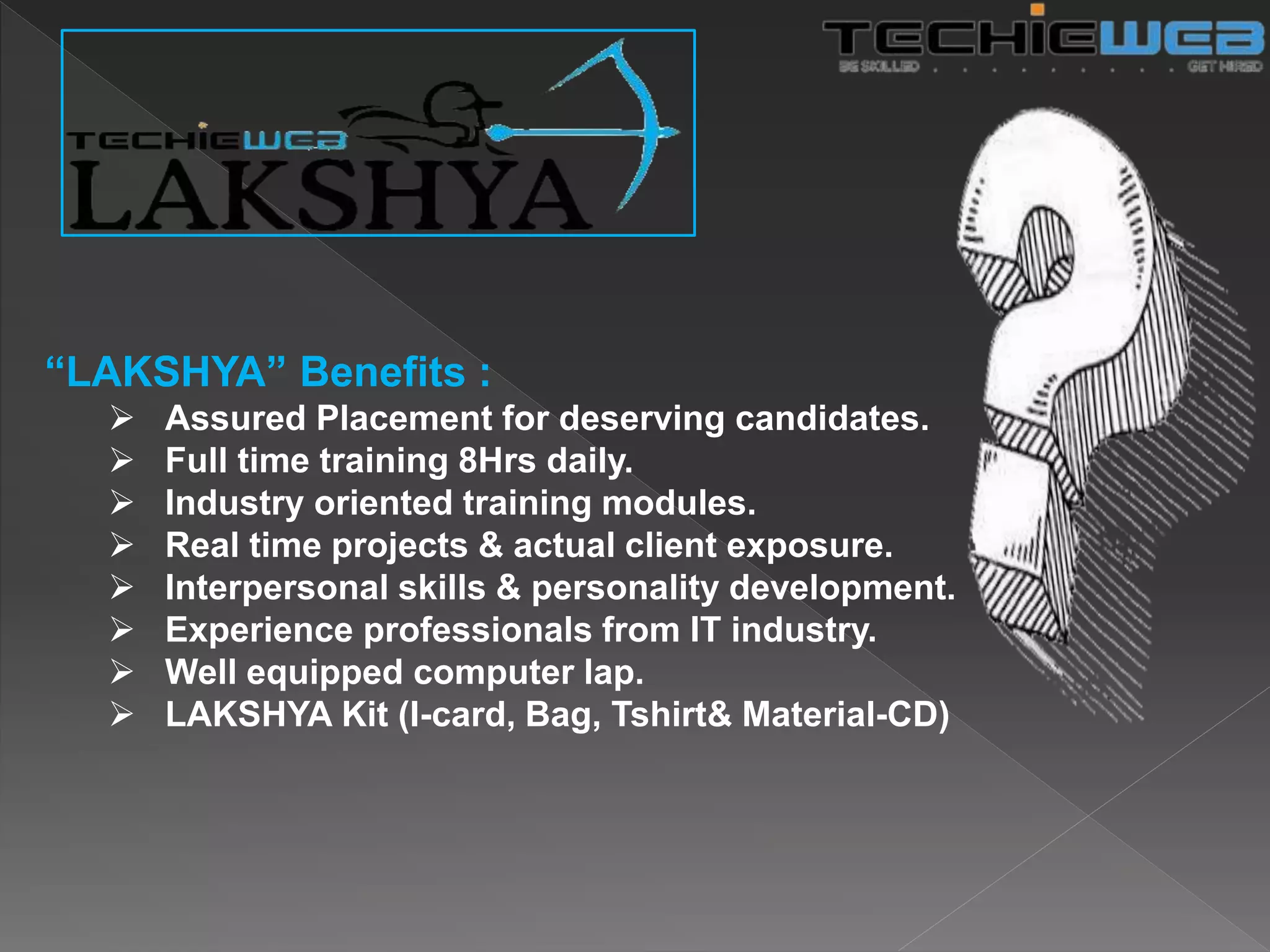 “LAKSHYA” Benefits :
 Assured Placement for deserving candidates.
 Full time training 8Hrs daily.
 Industry oriented training modules.
 Real time projects & actual client exposure.
 Interpersonal skills & personality development.
 Experience professionals from IT industry.
 Well equipped computer lap.
 LAKSHYA Kit (I-card, Bag, Tshirt& Material-CD)
 